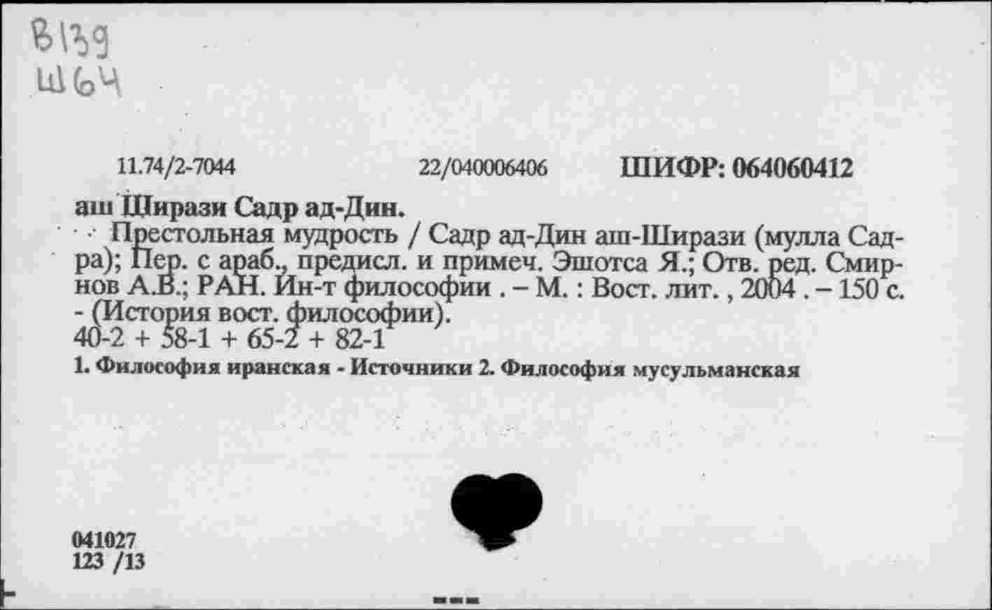 ﻿ЙОД
11.74/2-7044	22/040006406 ШИФР: 064060412
аш Щирази Садр ад-Дин.
Престольная мудрость / Садр ад-Дин аш-Ширази (мулла Садра); Пер. с араб., предисл. и примеч. Эшотса Я.; Отв. ред. Смирнов А.В.; РАН. Ин-т философии . - М.: Вост. лит., 2004 . -150 с. - (История вост, философии).
40-2 + 58-1 + 65-2 + 82-1
1. Философия иранская - Источники 2. Философия мусульманская
041027
123 /13